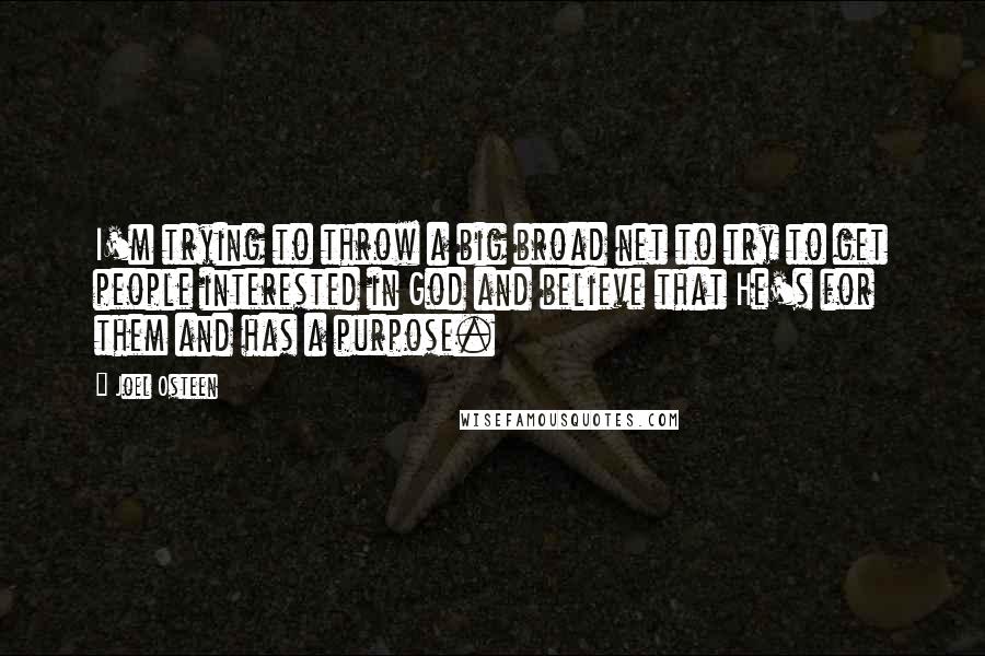 Joel Osteen Quotes: I'm trying to throw a big broad net to try to get people interested in God and believe that He's for them and has a purpose.