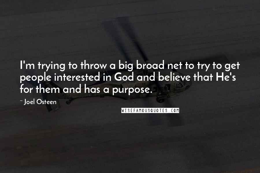 Joel Osteen Quotes: I'm trying to throw a big broad net to try to get people interested in God and believe that He's for them and has a purpose.