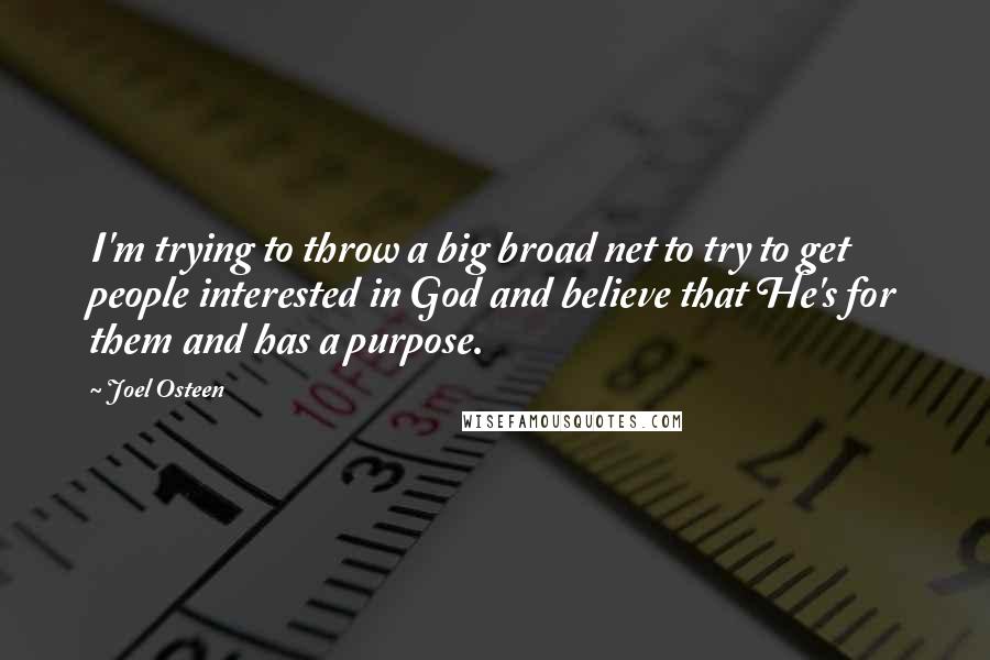 Joel Osteen Quotes: I'm trying to throw a big broad net to try to get people interested in God and believe that He's for them and has a purpose.