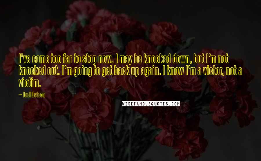 Joel Osteen Quotes: I've come too far to stop now. I may be knocked down, but I'm not knocked out. I'm going to get back up again. I know I'm a victor, not a victim.