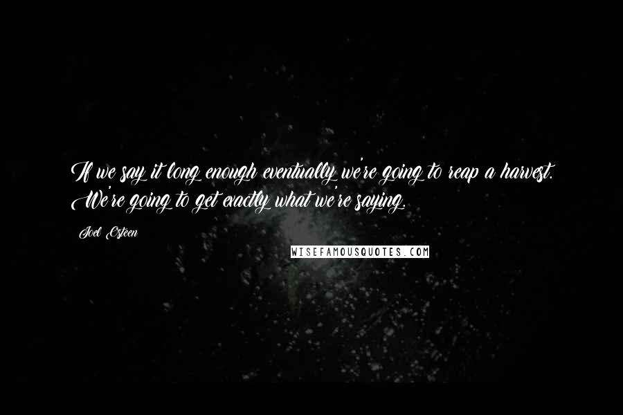 Joel Osteen Quotes: If we say it long enough eventually we're going to reap a harvest. We're going to get exactly what we're saying.