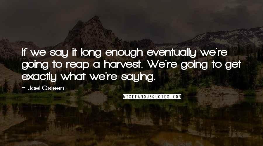 Joel Osteen Quotes: If we say it long enough eventually we're going to reap a harvest. We're going to get exactly what we're saying.