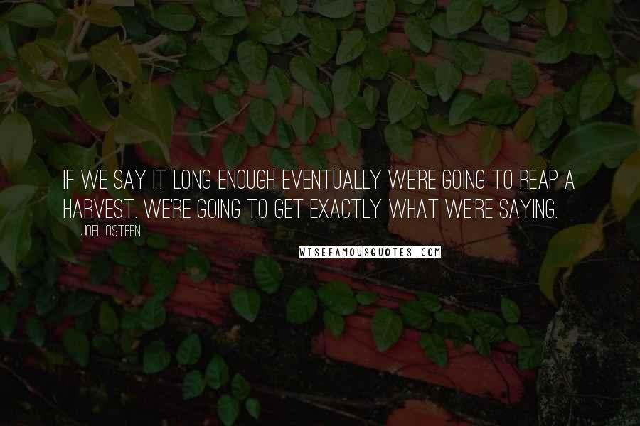 Joel Osteen Quotes: If we say it long enough eventually we're going to reap a harvest. We're going to get exactly what we're saying.