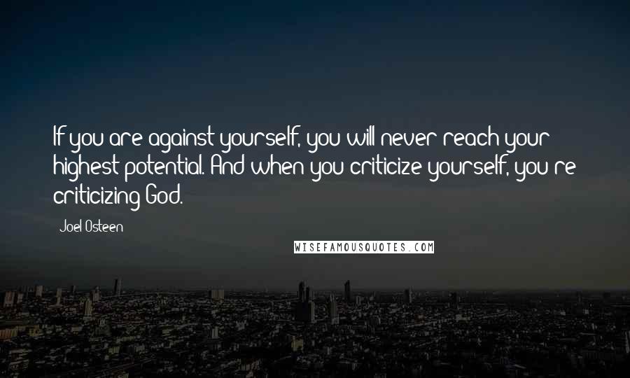 Joel Osteen Quotes: If you are against yourself, you will never reach your highest potential. And when you criticize yourself, you're criticizing God.