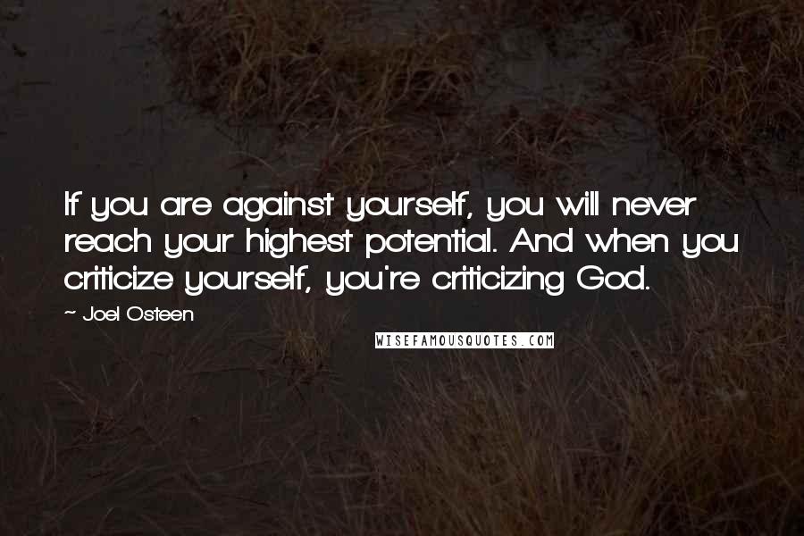 Joel Osteen Quotes: If you are against yourself, you will never reach your highest potential. And when you criticize yourself, you're criticizing God.