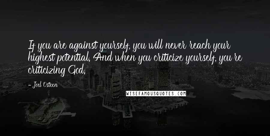 Joel Osteen Quotes: If you are against yourself, you will never reach your highest potential. And when you criticize yourself, you're criticizing God.