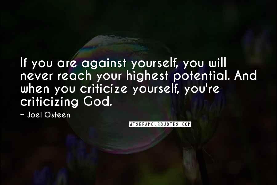 Joel Osteen Quotes: If you are against yourself, you will never reach your highest potential. And when you criticize yourself, you're criticizing God.