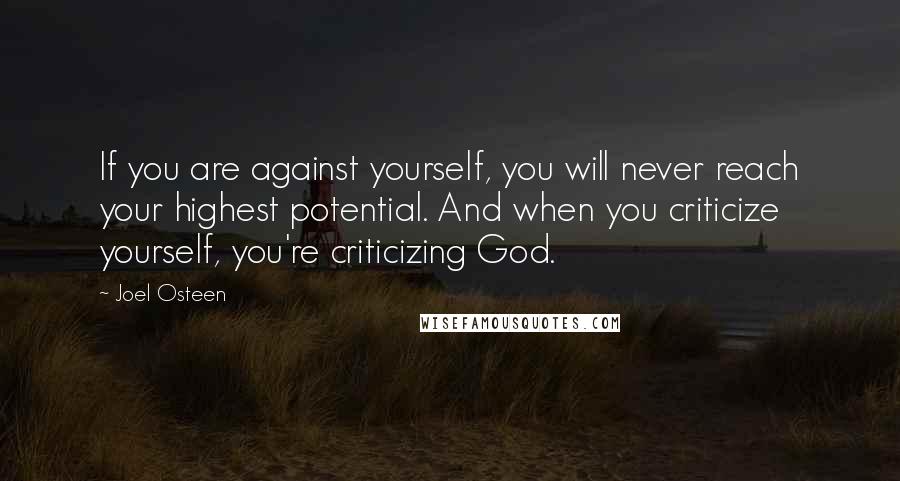 Joel Osteen Quotes: If you are against yourself, you will never reach your highest potential. And when you criticize yourself, you're criticizing God.