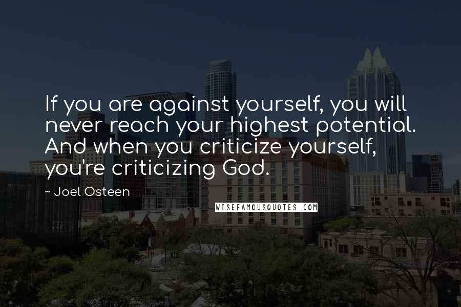 Joel Osteen Quotes: If you are against yourself, you will never reach your highest potential. And when you criticize yourself, you're criticizing God.