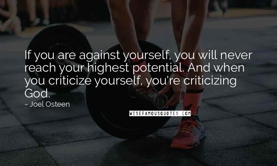 Joel Osteen Quotes: If you are against yourself, you will never reach your highest potential. And when you criticize yourself, you're criticizing God.