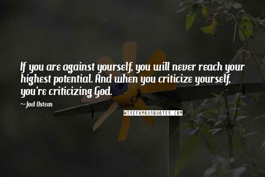 Joel Osteen Quotes: If you are against yourself, you will never reach your highest potential. And when you criticize yourself, you're criticizing God.