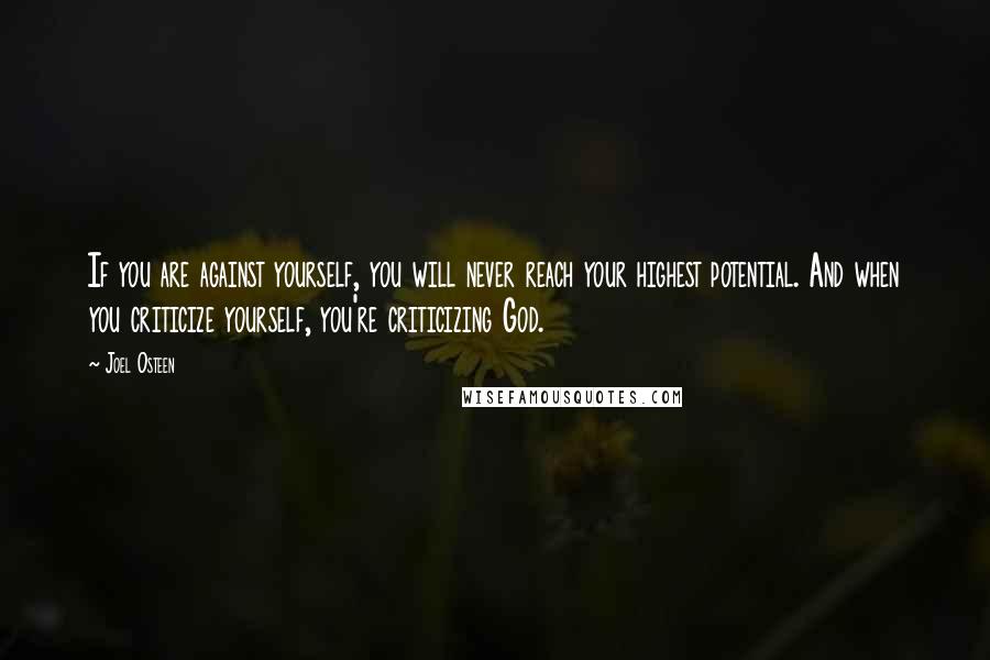 Joel Osteen Quotes: If you are against yourself, you will never reach your highest potential. And when you criticize yourself, you're criticizing God.