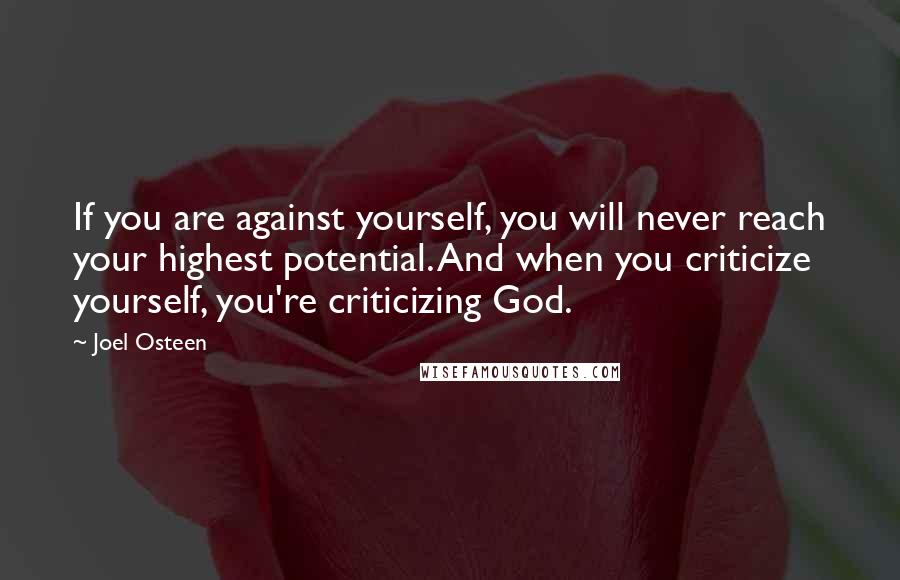 Joel Osteen Quotes: If you are against yourself, you will never reach your highest potential. And when you criticize yourself, you're criticizing God.