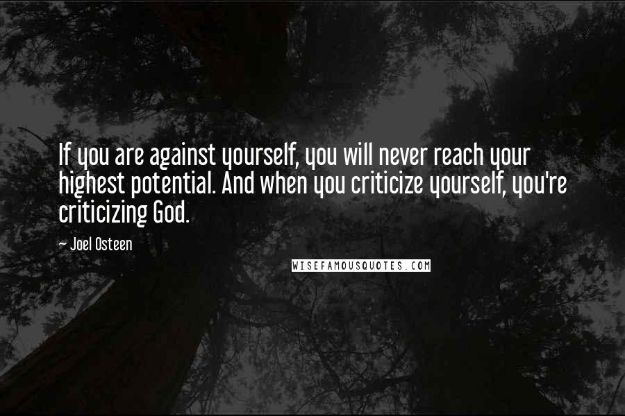 Joel Osteen Quotes: If you are against yourself, you will never reach your highest potential. And when you criticize yourself, you're criticizing God.