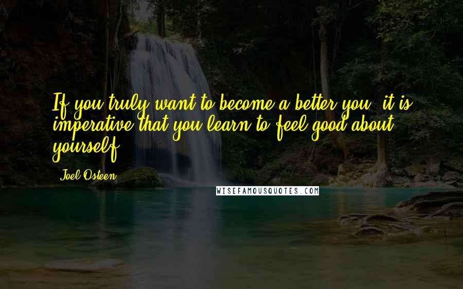 Joel Osteen Quotes: If you truly want to become a better you, it is imperative that you learn to feel good about yourself.