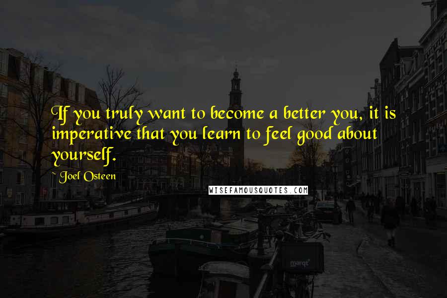 Joel Osteen Quotes: If you truly want to become a better you, it is imperative that you learn to feel good about yourself.