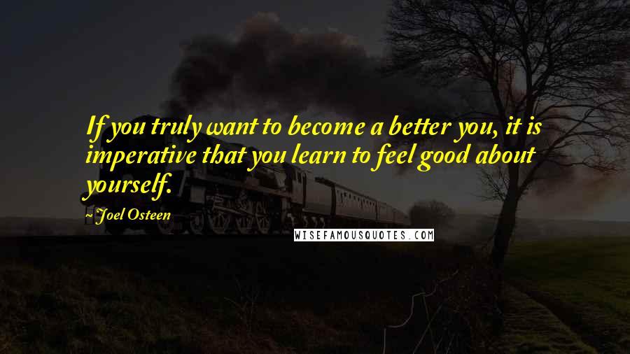 Joel Osteen Quotes: If you truly want to become a better you, it is imperative that you learn to feel good about yourself.