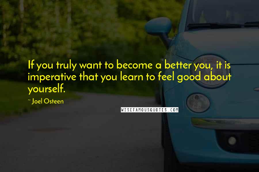 Joel Osteen Quotes: If you truly want to become a better you, it is imperative that you learn to feel good about yourself.