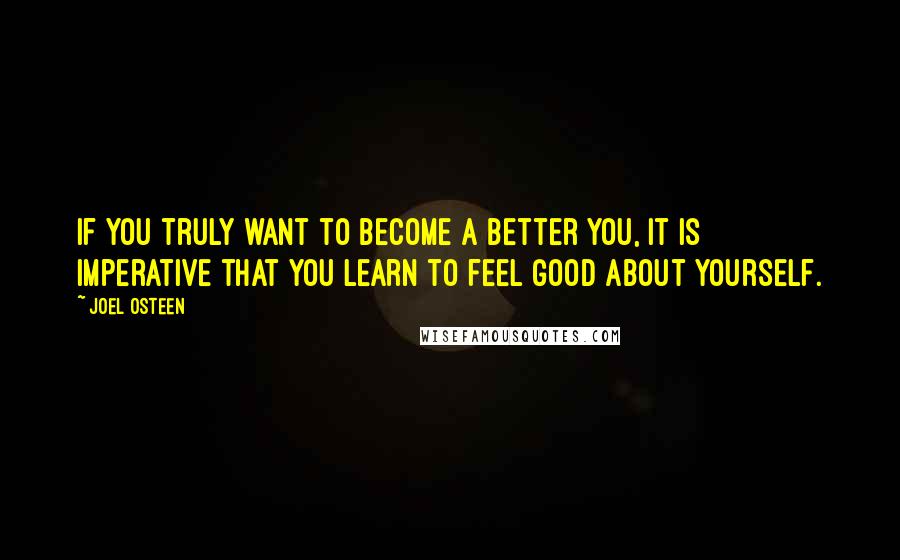 Joel Osteen Quotes: If you truly want to become a better you, it is imperative that you learn to feel good about yourself.