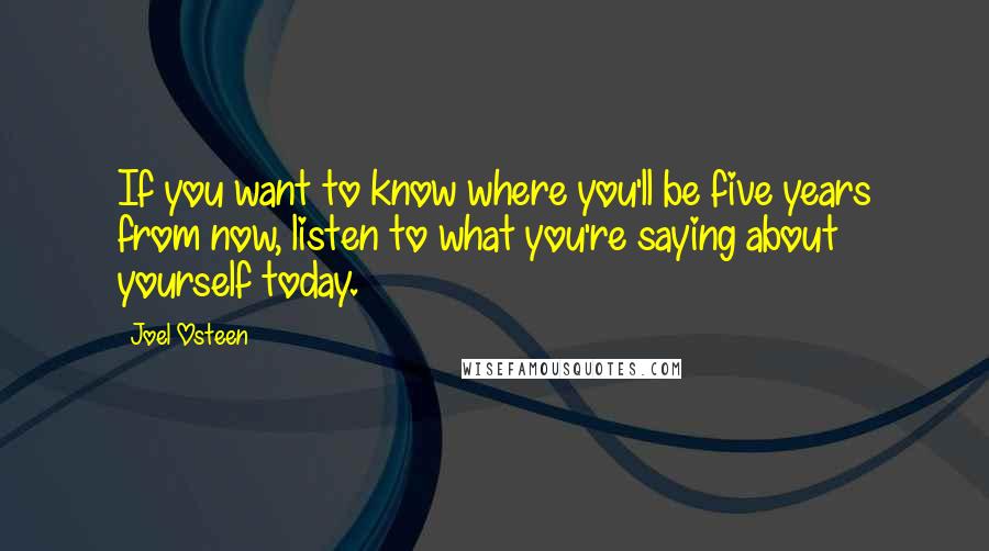 Joel Osteen Quotes: If you want to know where you'll be five years from now, listen to what you're saying about yourself today.