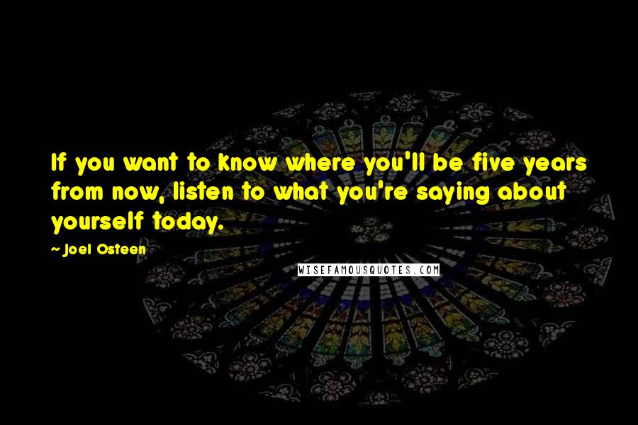 Joel Osteen Quotes: If you want to know where you'll be five years from now, listen to what you're saying about yourself today.