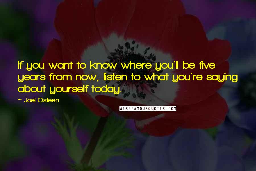 Joel Osteen Quotes: If you want to know where you'll be five years from now, listen to what you're saying about yourself today.