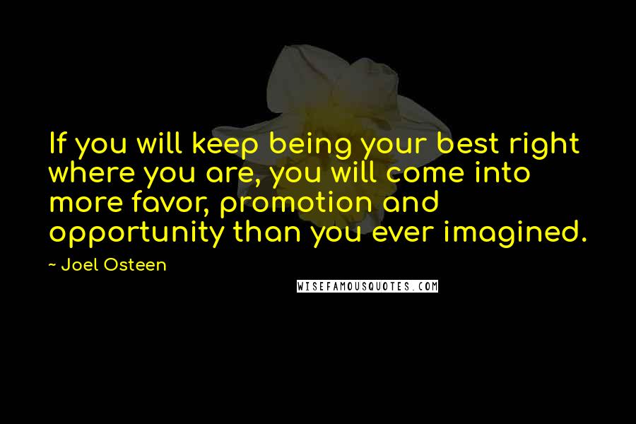 Joel Osteen Quotes: If you will keep being your best right where you are, you will come into more favor, promotion and opportunity than you ever imagined.