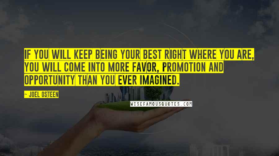 Joel Osteen Quotes: If you will keep being your best right where you are, you will come into more favor, promotion and opportunity than you ever imagined.