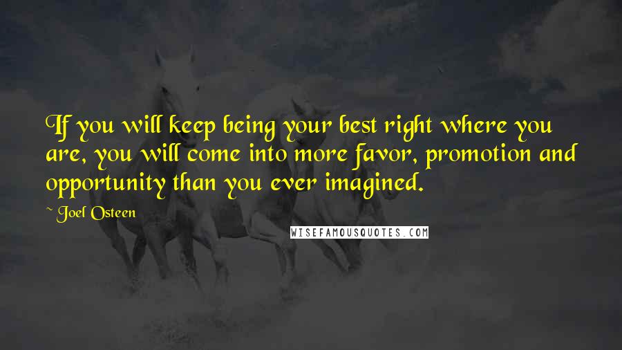 Joel Osteen Quotes: If you will keep being your best right where you are, you will come into more favor, promotion and opportunity than you ever imagined.