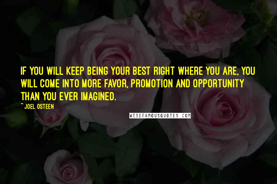 Joel Osteen Quotes: If you will keep being your best right where you are, you will come into more favor, promotion and opportunity than you ever imagined.