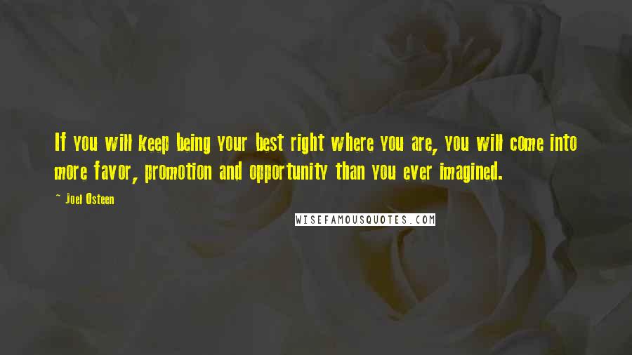 Joel Osteen Quotes: If you will keep being your best right where you are, you will come into more favor, promotion and opportunity than you ever imagined.