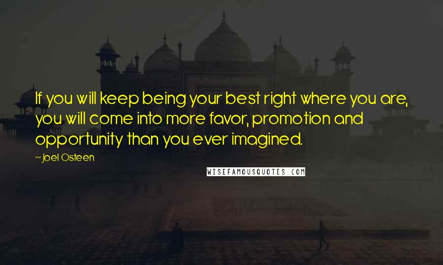 Joel Osteen Quotes: If you will keep being your best right where you are, you will come into more favor, promotion and opportunity than you ever imagined.