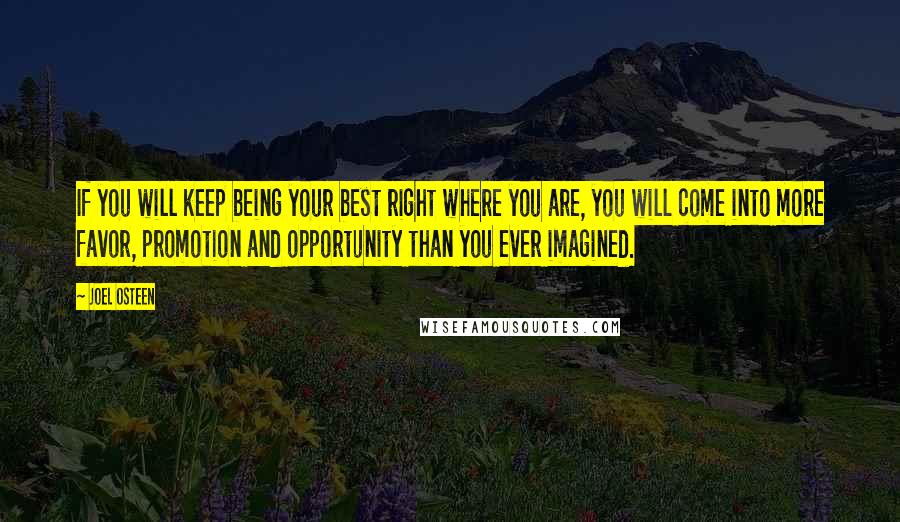 Joel Osteen Quotes: If you will keep being your best right where you are, you will come into more favor, promotion and opportunity than you ever imagined.