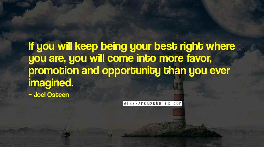 Joel Osteen Quotes: If you will keep being your best right where you are, you will come into more favor, promotion and opportunity than you ever imagined.