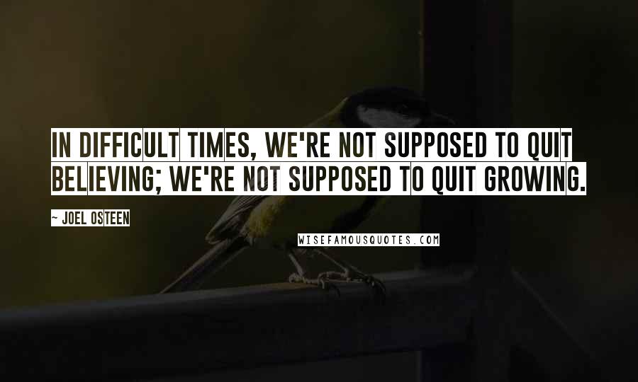 Joel Osteen Quotes: In difficult times, we're not supposed to quit believing; we're not supposed to quit growing.