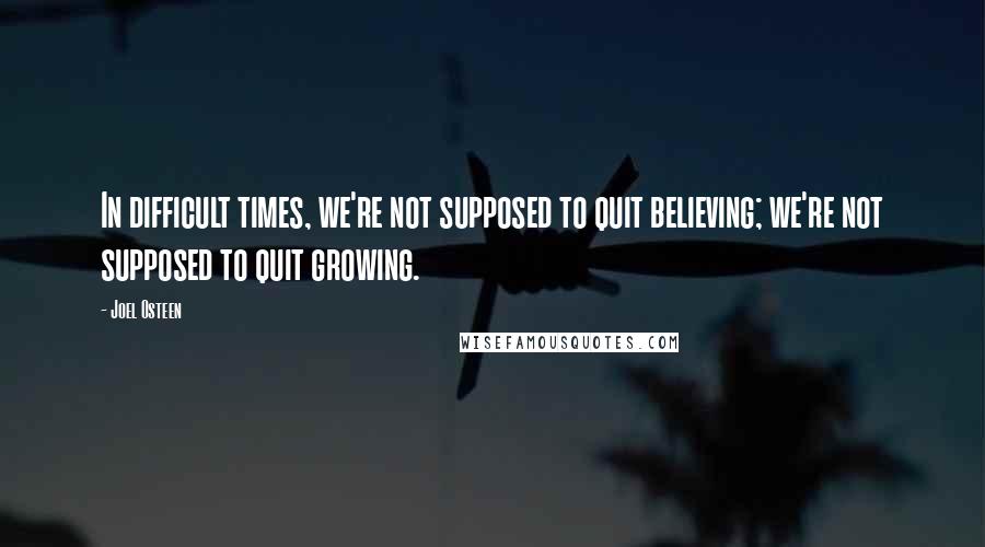 Joel Osteen Quotes: In difficult times, we're not supposed to quit believing; we're not supposed to quit growing.