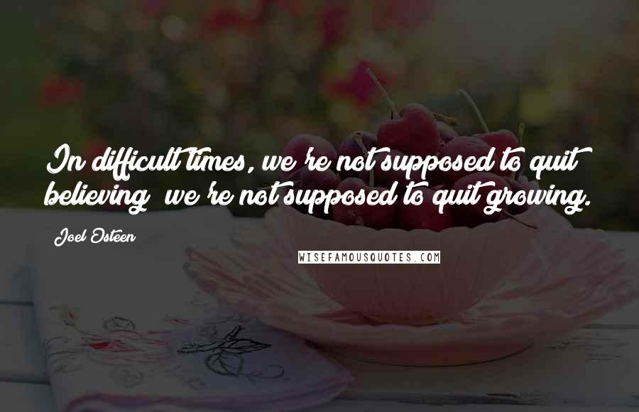 Joel Osteen Quotes: In difficult times, we're not supposed to quit believing; we're not supposed to quit growing.