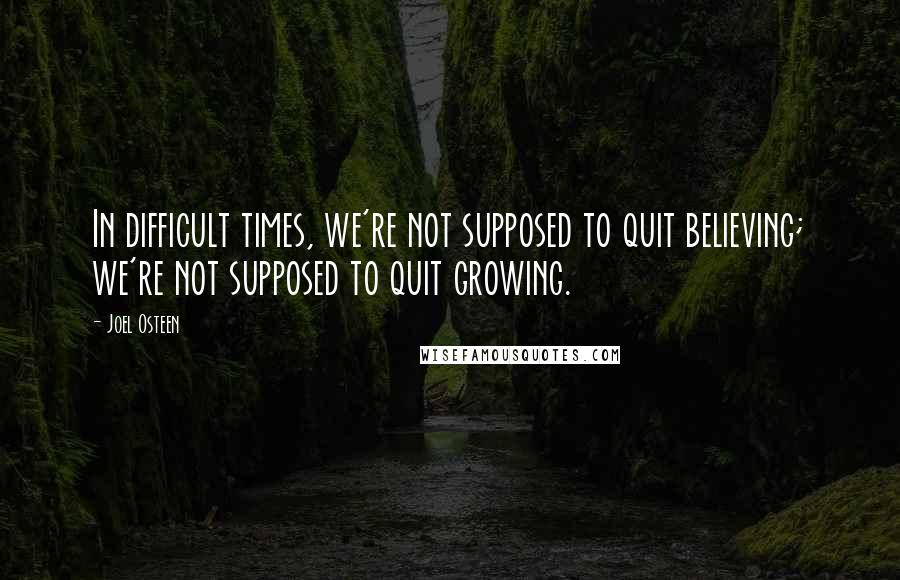 Joel Osteen Quotes: In difficult times, we're not supposed to quit believing; we're not supposed to quit growing.