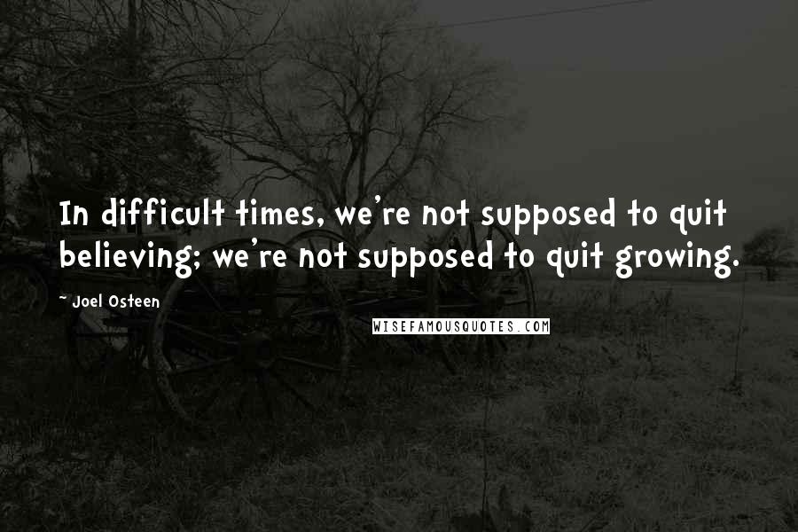 Joel Osteen Quotes: In difficult times, we're not supposed to quit believing; we're not supposed to quit growing.