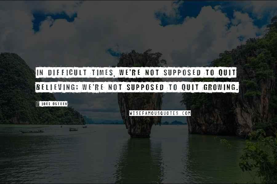 Joel Osteen Quotes: In difficult times, we're not supposed to quit believing; we're not supposed to quit growing.