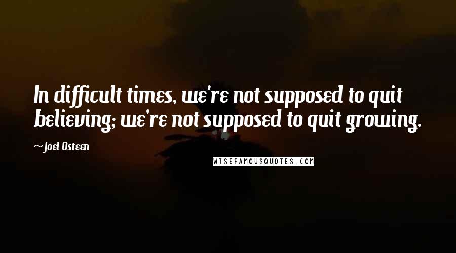 Joel Osteen Quotes: In difficult times, we're not supposed to quit believing; we're not supposed to quit growing.