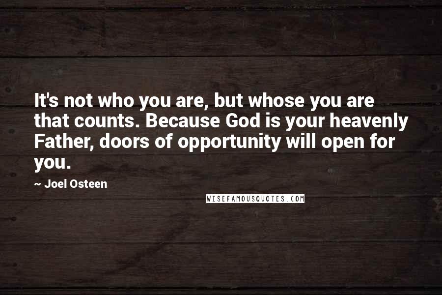 Joel Osteen Quotes: It's not who you are, but whose you are that counts. Because God is your heavenly Father, doors of opportunity will open for you.