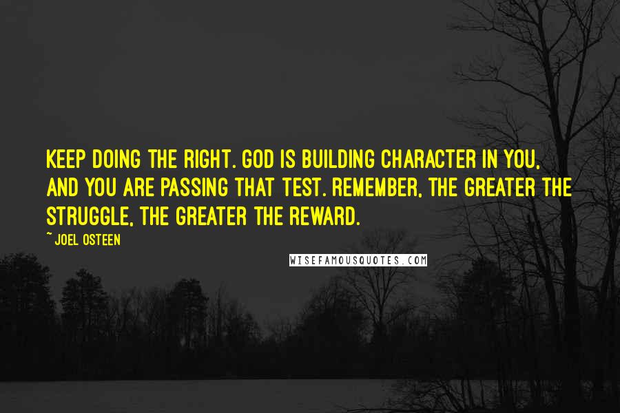 Joel Osteen Quotes: Keep doing the right. God is building character in you, and you are passing that test. Remember, the greater the struggle, the greater the reward.