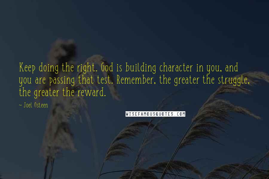 Joel Osteen Quotes: Keep doing the right. God is building character in you, and you are passing that test. Remember, the greater the struggle, the greater the reward.