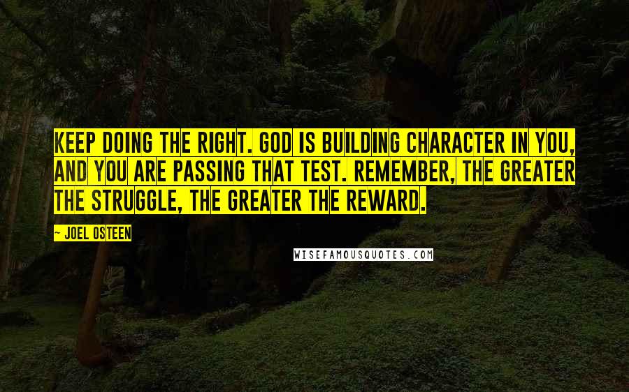 Joel Osteen Quotes: Keep doing the right. God is building character in you, and you are passing that test. Remember, the greater the struggle, the greater the reward.