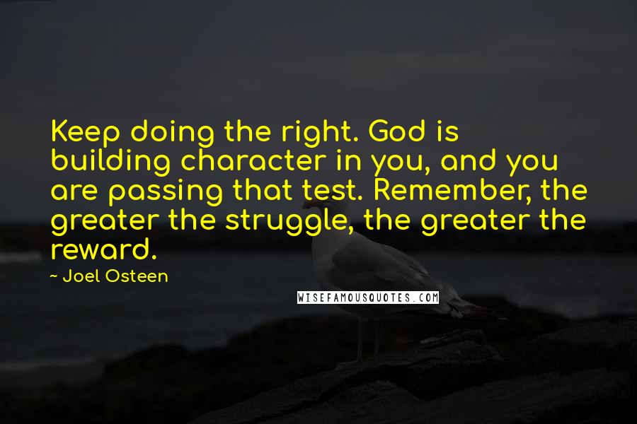 Joel Osteen Quotes: Keep doing the right. God is building character in you, and you are passing that test. Remember, the greater the struggle, the greater the reward.