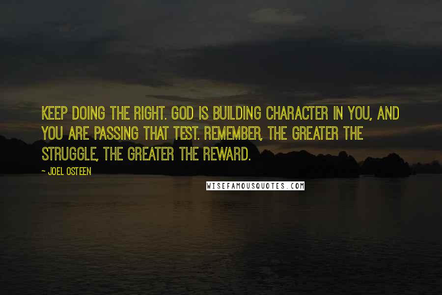 Joel Osteen Quotes: Keep doing the right. God is building character in you, and you are passing that test. Remember, the greater the struggle, the greater the reward.