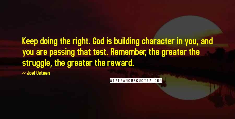 Joel Osteen Quotes: Keep doing the right. God is building character in you, and you are passing that test. Remember, the greater the struggle, the greater the reward.