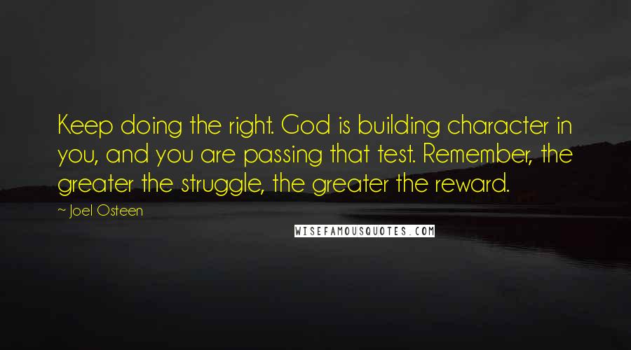 Joel Osteen Quotes: Keep doing the right. God is building character in you, and you are passing that test. Remember, the greater the struggle, the greater the reward.