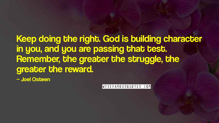 Joel Osteen Quotes: Keep doing the right. God is building character in you, and you are passing that test. Remember, the greater the struggle, the greater the reward.